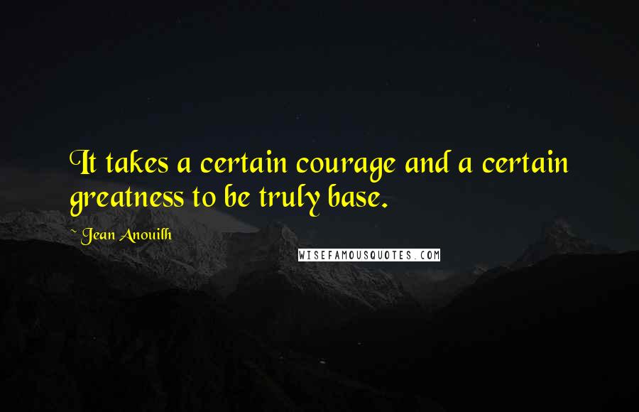 Jean Anouilh quotes: It takes a certain courage and a certain greatness to be truly base.