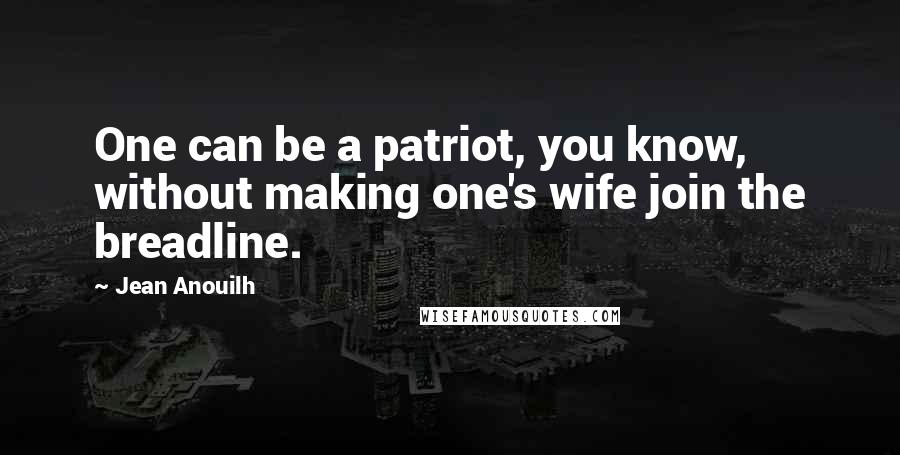 Jean Anouilh quotes: One can be a patriot, you know, without making one's wife join the breadline. Jean Anouilh quotes: One can be a patriot, you know, without making one's wife join the breadline.