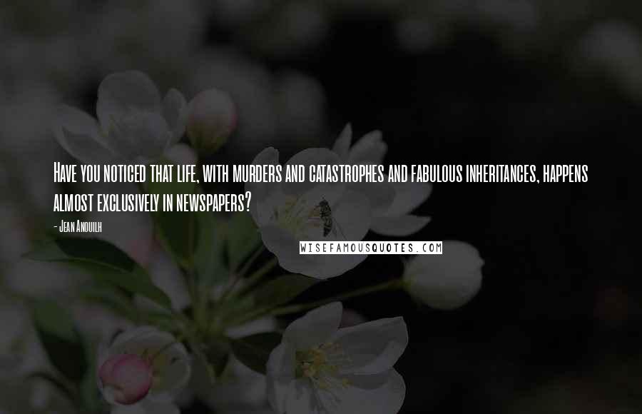 Jean Anouilh quotes: Have you noticed that life, with murders and catastrophes and fabulous inheritances, happens almost exclusively in newspapers?