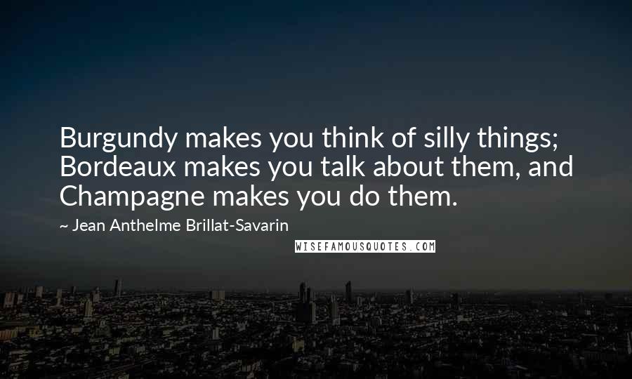 Jean Anthelme Brillat-Savarin quotes: Burgundy makes you think of silly things; Bordeaux makes you talk about them, and Champagne makes you do them. Jean Anthelme Brillat-Savarin quotes: Burgundy makes you think of silly things; Bordeaux makes you talk about them, and Champagne makes you do them.