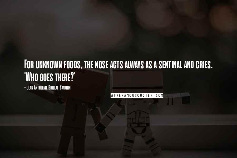 Jean Anthelme Brillat-Savarin quotes: For unknown foods, the nose acts always as a sentinal and cries. 'Who goes there?'