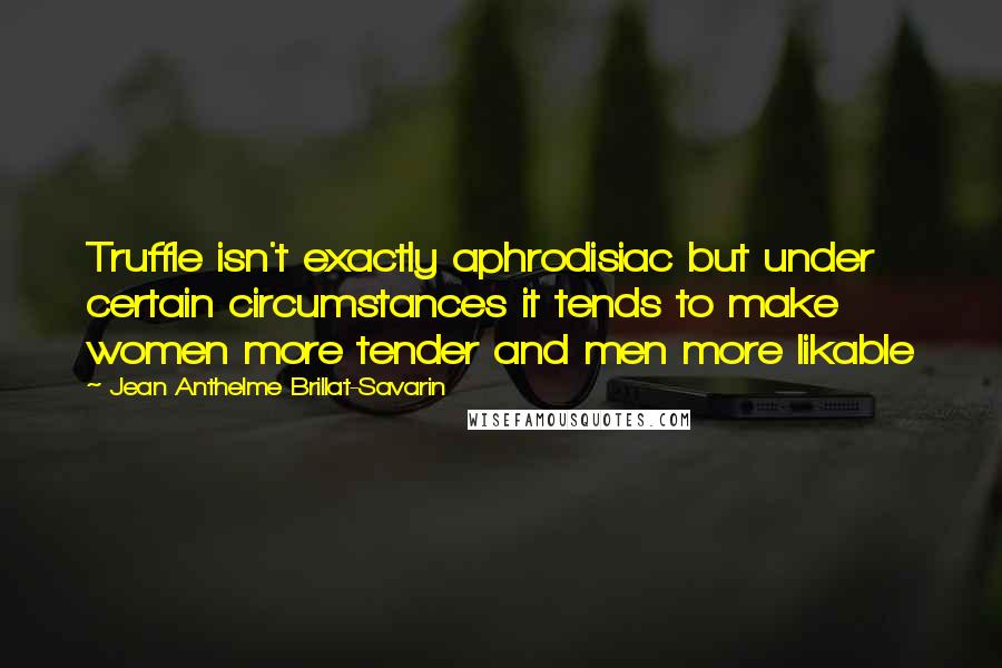 Jean Anthelme Brillat-Savarin quotes: Truffle isn't exactly aphrodisiac but under certain circumstances it tends to make women more tender and men more likable Jean Anthelme Brillat-Savarin quotes: Truffle isn't exactly aphrodisiac but under certain circumstances it tends to make women more tender and men more likable