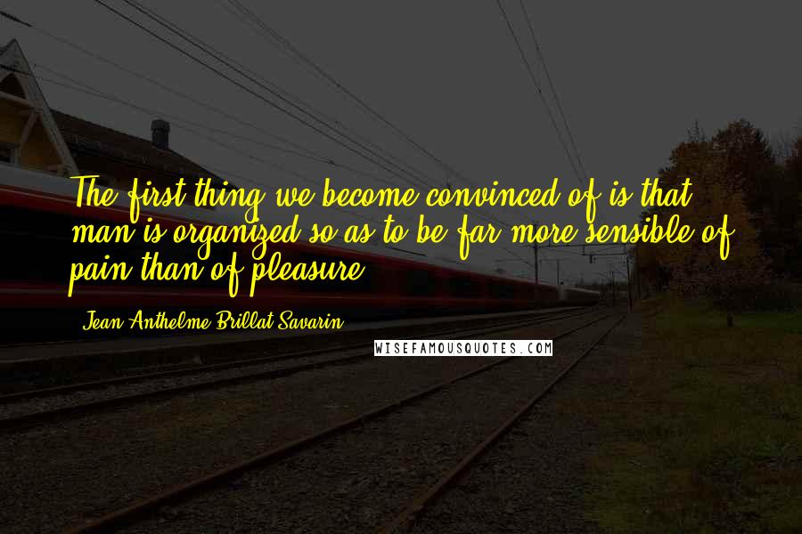 Jean Anthelme Brillat-Savarin quotes: The first thing we become convinced of is that man is organized so as to be far more sensible of pain than of pleasure. Jean Anthelme Brillat-Savarin quotes: The first thing we become convinced of is that man is organized so as to be far more sensible of pain than of pleasure.