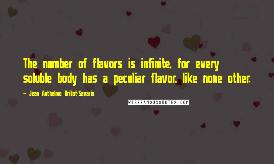 Jean Anthelme Brillat-Savarin quotes: The number of flavors is infinite, for every soluble body has a peculiar flavor, like none other.