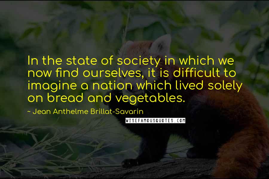 Jean Anthelme Brillat-Savarin quotes: In the state of society in which we now find ourselves, it is difficult to imagine a nation which lived solely on bread and vegetables.