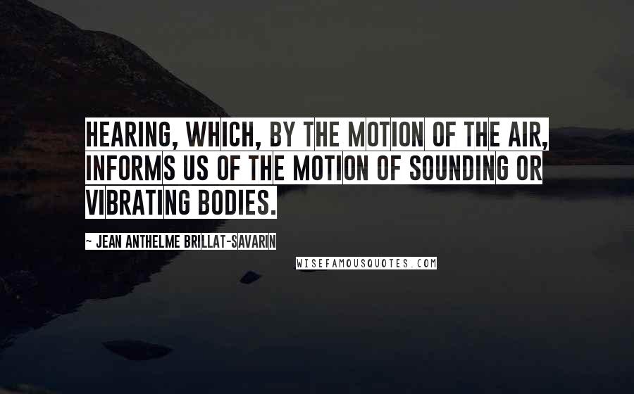 Jean Anthelme Brillat-Savarin quotes: Hearing, which, by the motion of the air, informs us of the motion of sounding or vibrating bodies.