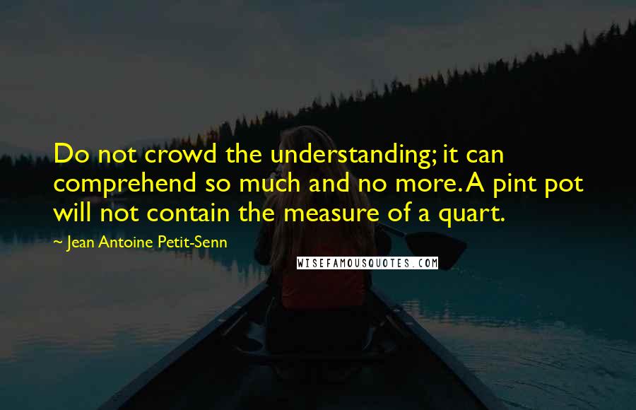 Jean Antoine Petit-Senn quotes: Do not crowd the understanding; it can comprehend so much and no more. A pint pot will not contain the measure of a quart.