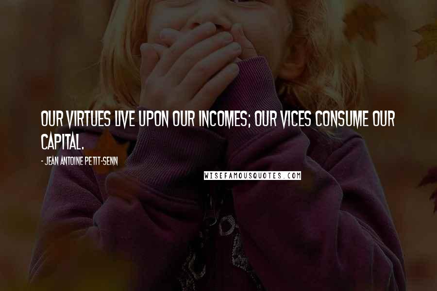 Jean Antoine Petit-Senn quotes: Our virtues live upon our incomes; our vices consume our capital.