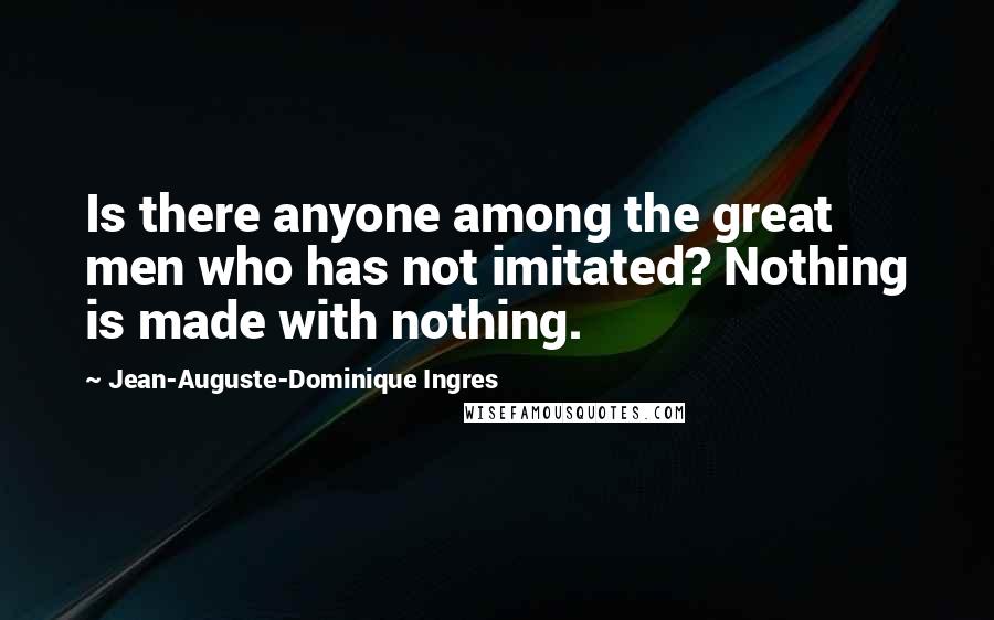 Jean-Auguste-Dominique Ingres quotes: Is there anyone among the great men who has not imitated? Nothing is made with nothing.