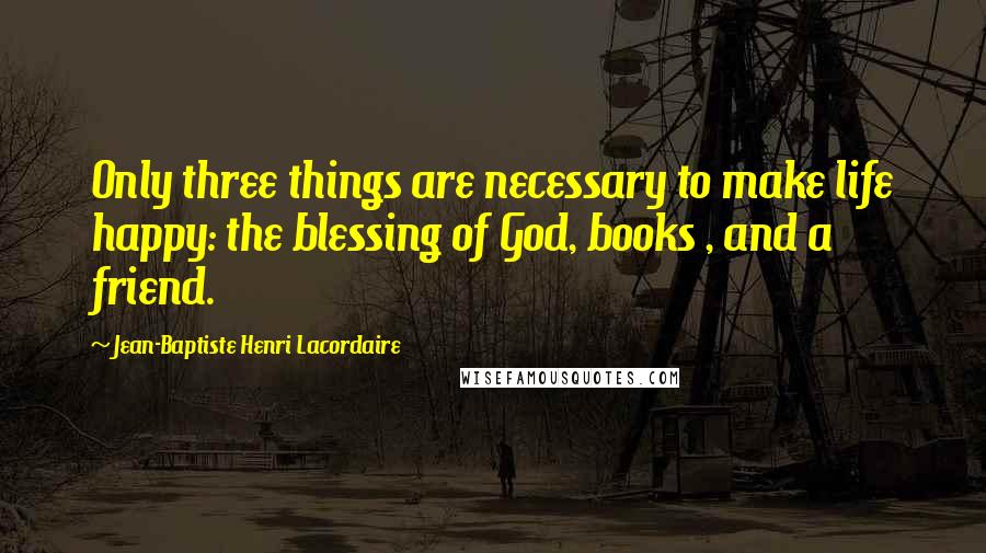 Jean-Baptiste Henri Lacordaire quotes: Only three things are necessary to make life happy: the blessing of God, books , and a friend.