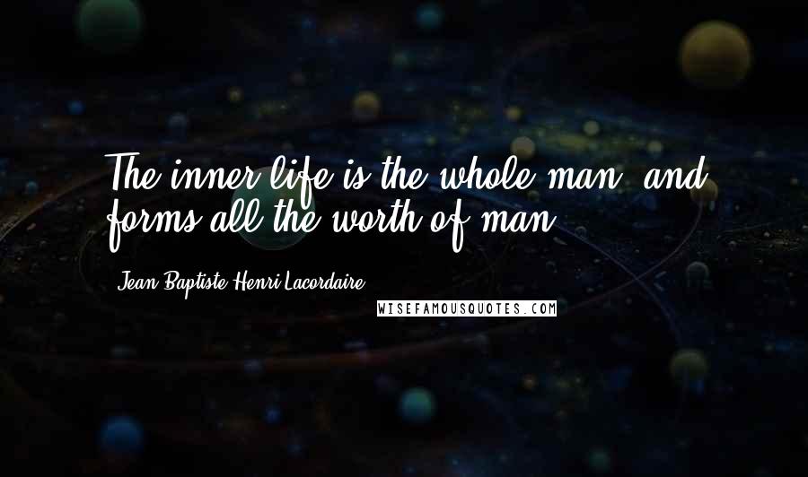 Jean-Baptiste Henri Lacordaire quotes: The inner life is the whole man, and forms all the worth of man.