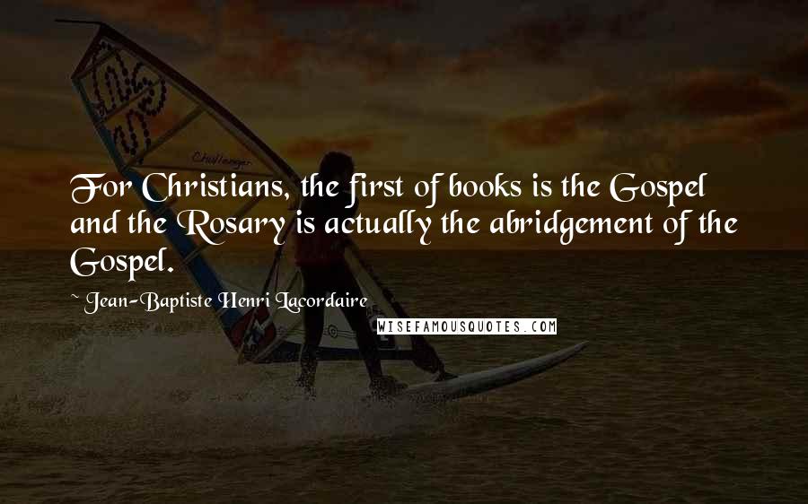 Jean-Baptiste Henri Lacordaire quotes: For Christians, the first of books is the Gospel and the Rosary is actually the abridgement of the Gospel.