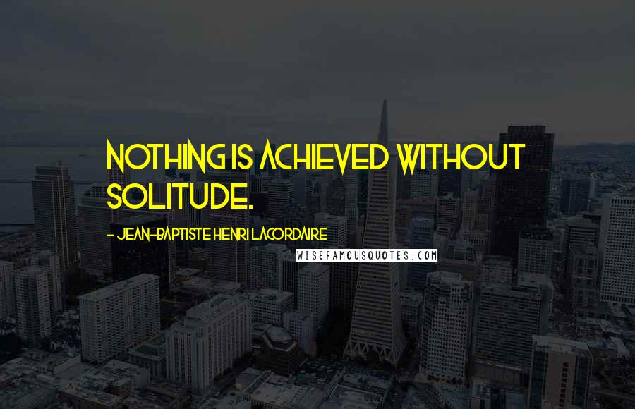 Jean-Baptiste Henri Lacordaire quotes: Nothing is achieved without solitude.