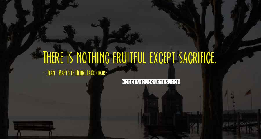 Jean-Baptiste Henri Lacordaire quotes: There is nothing fruitful except sacrifice.