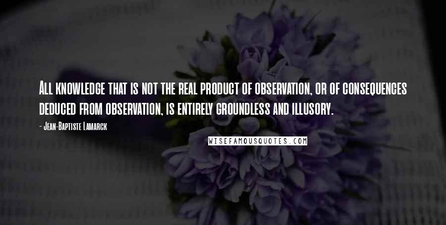 Jean-Baptiste Lamarck quotes: All knowledge that is not the real product of observation, or of consequences deduced from observation, is entirely groundless and illusory.