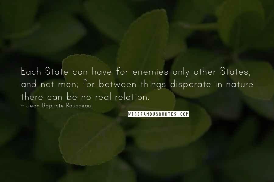 Jean-Baptiste Rousseau quotes: Each State can have for enemies only other States, and not men; for between things disparate in nature there can be no real relation.