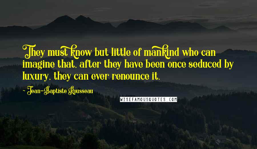 Jean-Baptiste Rousseau quotes: They must know but little of mankind who can imagine that, after they have been once seduced by luxury, they can ever renounce it.