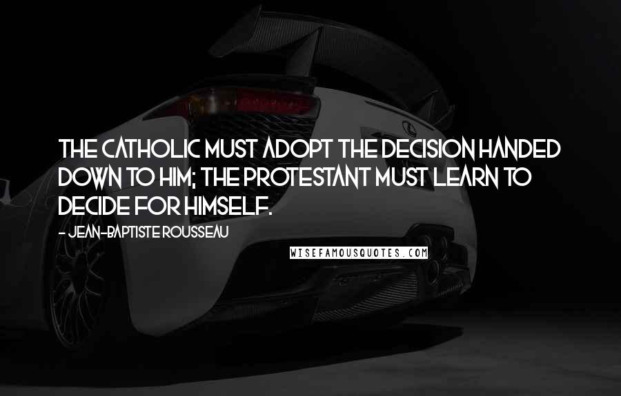 Jean-Baptiste Rousseau quotes: The Catholic must adopt the decision handed down to him; the Protestant must learn to decide for himself.