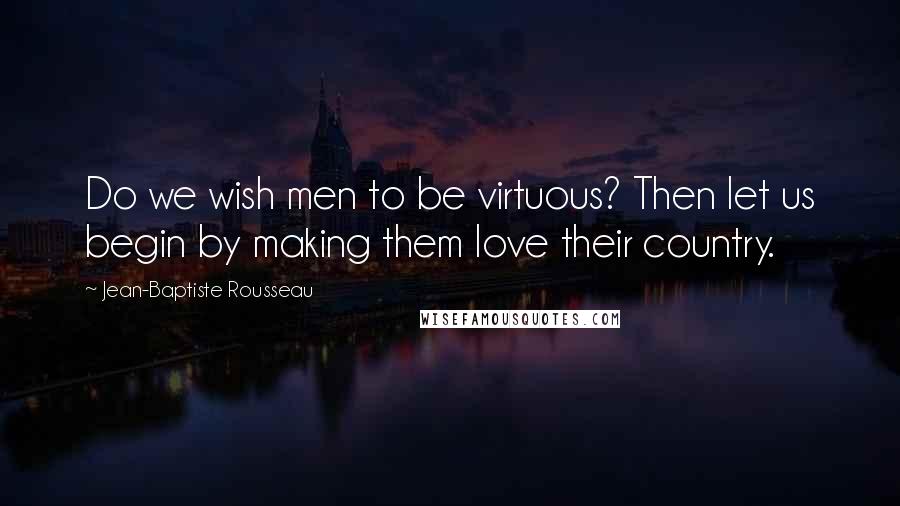 Jean-Baptiste Rousseau quotes: Do we wish men to be virtuous? Then let us begin by making them love their country.