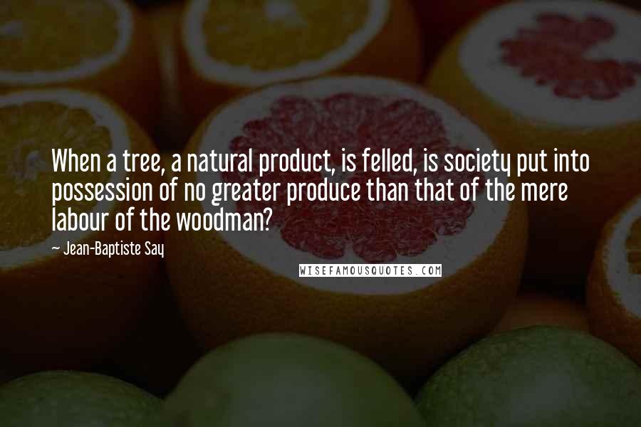 Jean-Baptiste Say quotes: When a tree, a natural product, is felled, is society put into possession of no greater produce than that of the mere labour of the woodman?