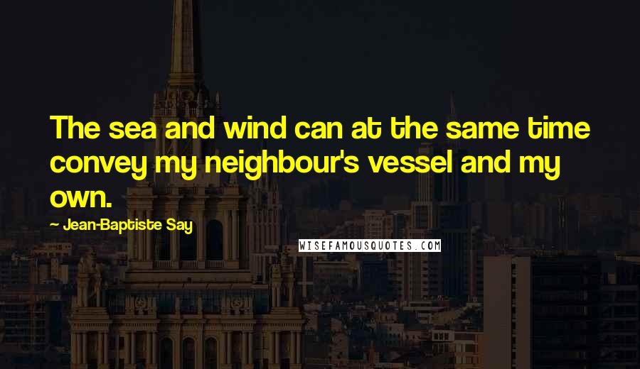 Jean-Baptiste Say quotes: The sea and wind can at the same time convey my neighbour's vessel and my own.