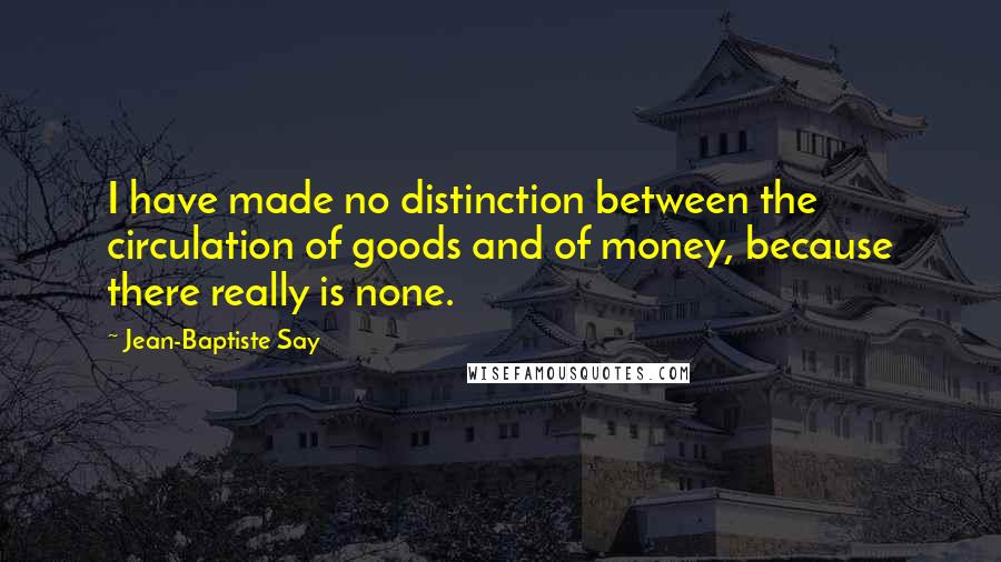 Jean-Baptiste Say quotes: I have made no distinction between the circulation of goods and of money, because there really is none.