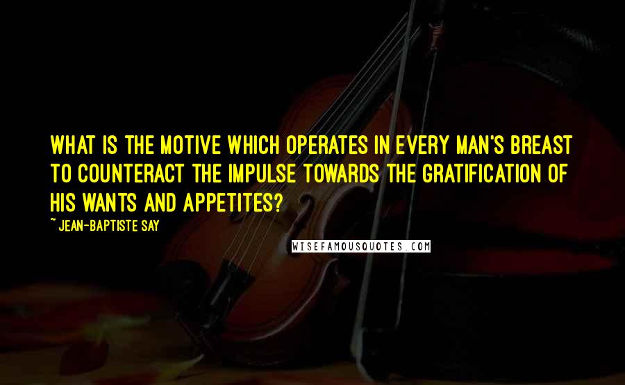Jean-Baptiste Say quotes: What is the motive which operates in every man's breast to counteract the impulse towards the gratification of his wants and appetites? Jean-Baptiste Say quotes: What is the motive which operates in every man's breast to counteract the impulse towards the gratification of his wants and appetites?