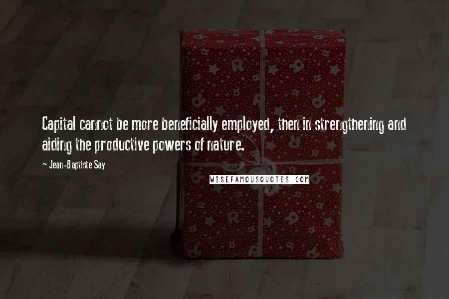 Jean-Baptiste Say quotes: Capital cannot be more beneficially employed, then in strengthening and aiding the productive powers of nature.