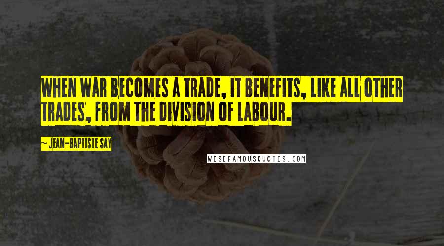 Jean-Baptiste Say quotes: When war becomes a trade, it benefits, like all other trades, from the division of labour.