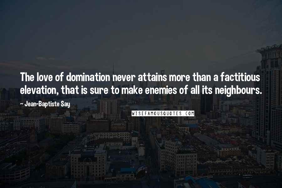 Jean-Baptiste Say quotes: The love of domination never attains more than a factitious elevation, that is sure to make enemies of all its neighbours.