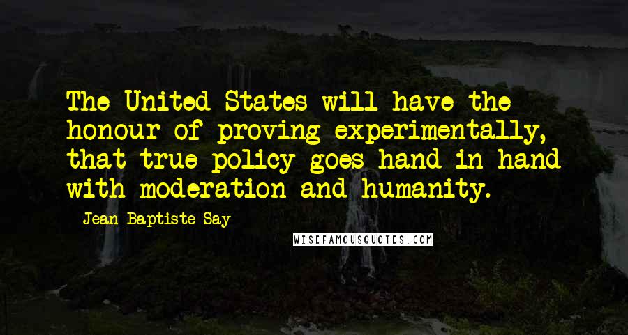 Jean-Baptiste Say quotes: The United States will have the honour of proving experimentally, that true policy goes hand in hand with moderation and humanity.