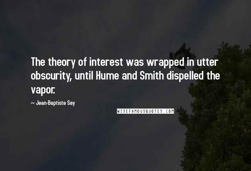 Jean-Baptiste Say quotes: The theory of interest was wrapped in utter obscurity, until Hume and Smith dispelled the vapor.