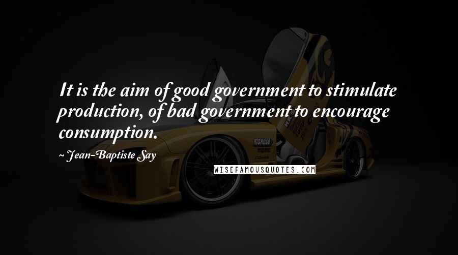 Jean-Baptiste Say quotes: It is the aim of good government to stimulate production, of bad government to encourage consumption.