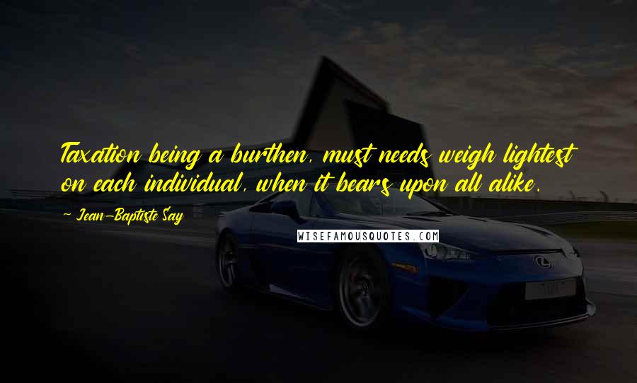 Jean-Baptiste Say quotes: Taxation being a burthen, must needs weigh lightest on each individual, when it bears upon all alike.
