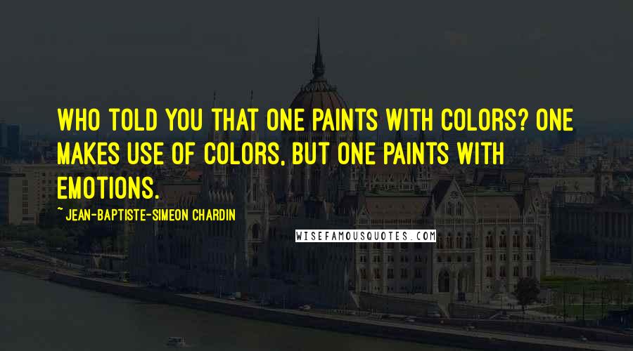 Jean-Baptiste-Simeon Chardin quotes: Who told you that one paints with colors? One makes use of colors, but one paints with emotions.