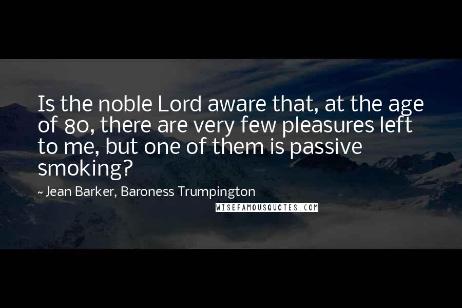 Jean Barker, Baroness Trumpington quotes: Is the noble Lord aware that, at the age of 80, there are very few pleasures left to me, but one of them is passive smoking?