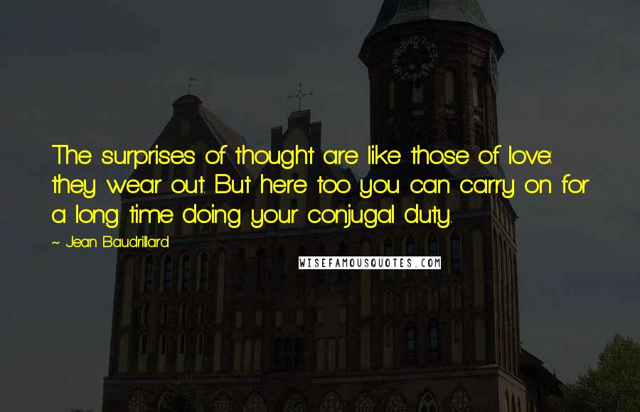 Jean Baudrillard quotes: The surprises of thought are like those of love: they wear out. But here too you can carry on for a long time doing your conjugal duty. Jean Baudrillard quotes: The surprises of thought are like those of love: they wear out. But here too you can carry on for a long time doing your conjugal duty.