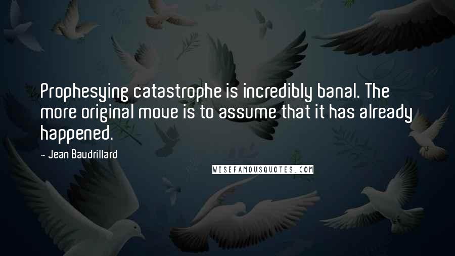 Jean Baudrillard quotes: Prophesying catastrophe is incredibly banal. The more original move is to assume that it has already happened. Jean Baudrillard quotes: Prophesying catastrophe is incredibly banal. The more original move is to assume that it has already happened.