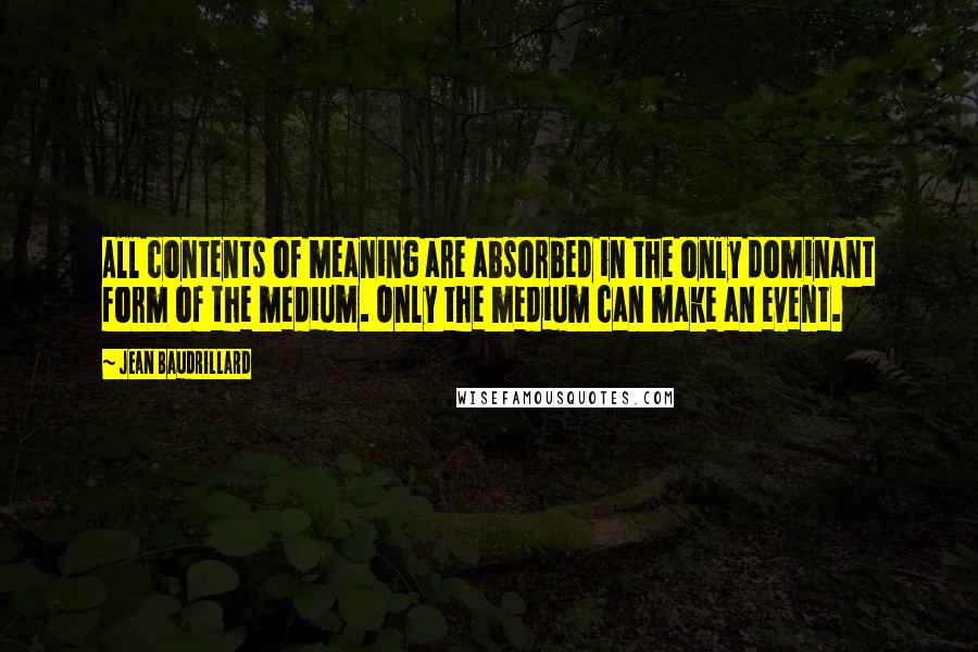 Jean Baudrillard quotes: All contents of meaning are absorbed in the only dominant form of the medium. Only the medium can make an event. Jean Baudrillard quotes: All contents of meaning are absorbed in the only dominant form of the medium. Only the medium can make an event.