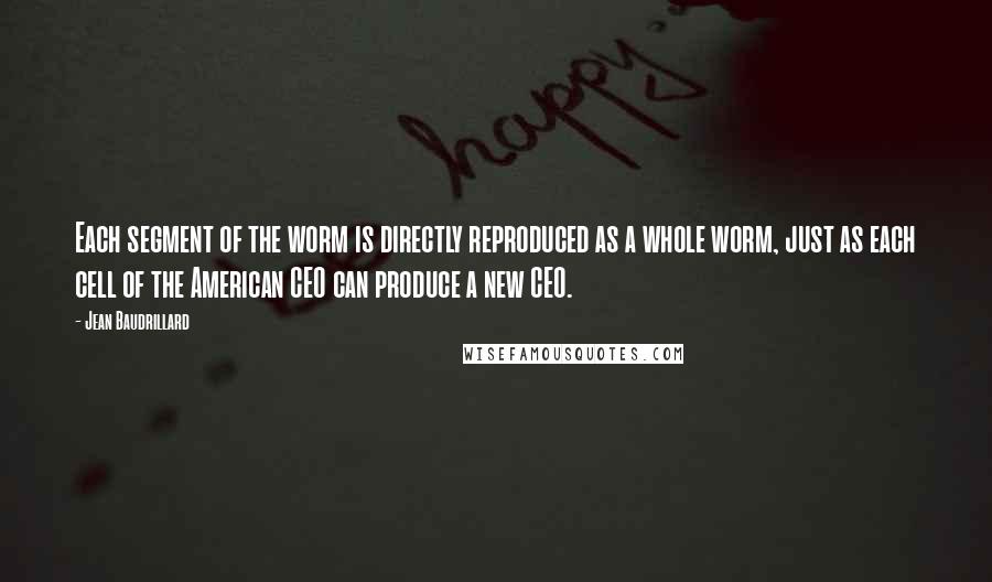 Jean Baudrillard quotes: Each segment of the worm is directly reproduced as a whole worm, just as each cell of the American CEO can produce a new CEO. Jean Baudrillard quotes: Each segment of the worm is directly reproduced as a whole worm, just as each cell of the American CEO can produce a new CEO.
