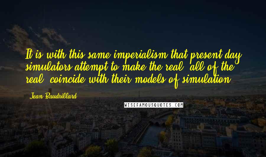 Jean Baudrillard quotes: It is with this same imperialism that present-day simulators attempt to make the real, all of the real, coincide with their models of simulation. Jean Baudrillard quotes: It is with this same imperialism that present-day simulators attempt to make the real, all of the real, coincide with their models of simulation.