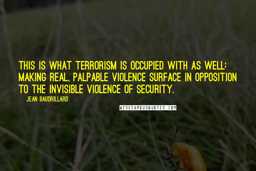 Jean Baudrillard quotes: This is what terrorism is occupied with as well: making real, palpable violence surface in opposition to the invisible violence of security. Jean Baudrillard quotes: This is what terrorism is occupied with as well: making real, palpable violence surface in opposition to the invisible violence of security.