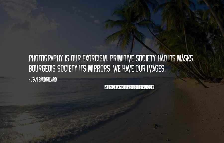 Jean Baudrillard quotes: Photography is our exorcism. Primitive society had its masks, bourgeois society its mirrors. We have our images. Jean Baudrillard quotes: Photography is our exorcism. Primitive society had its masks, bourgeois society its mirrors. We have our images.