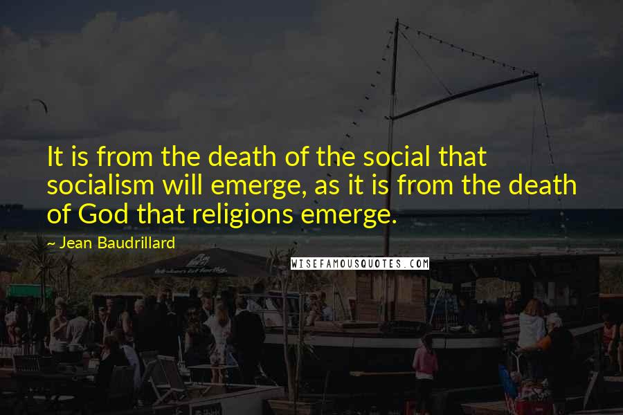 Jean Baudrillard quotes: It is from the death of the social that socialism will emerge, as it is from the death of God that religions emerge. Jean Baudrillard quotes: It is from the death of the social that socialism will emerge, as it is from the death of God that religions emerge.