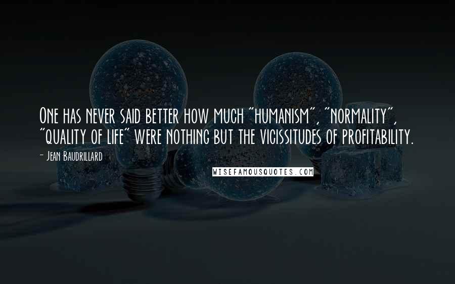 Jean Baudrillard quotes: One has never said better how much "humanism", "normality", "quality of life" were nothing but the vicissitudes of profitability. Jean Baudrillard quotes: One has never said better how much "humanism", "normality", "quality of life" were nothing but the vicissitudes of profitability.