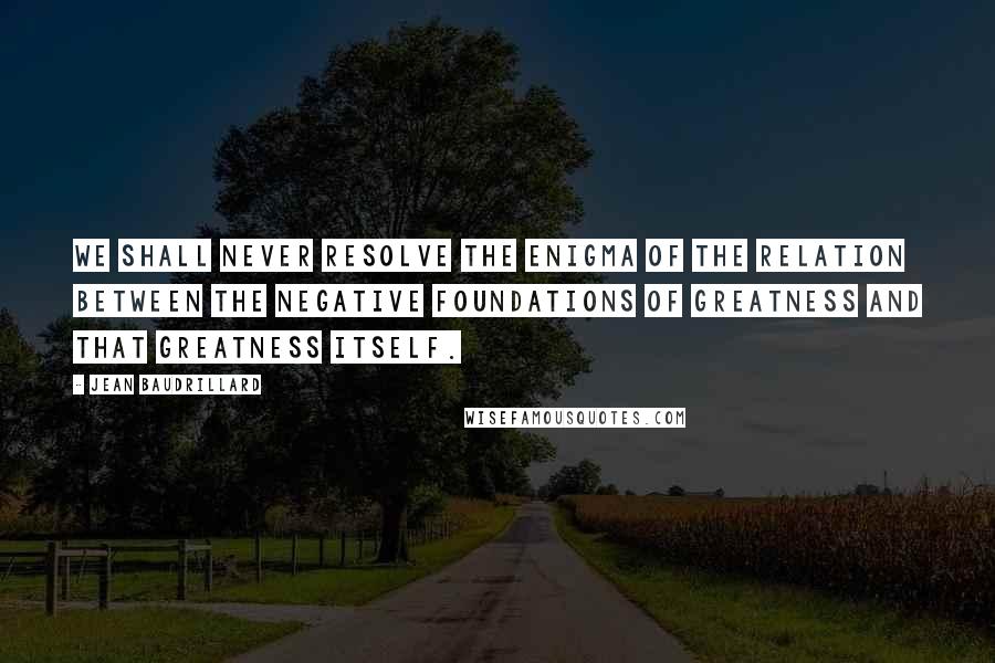 Jean Baudrillard quotes: We shall never resolve the enigma of the relation between the negative foundations of greatness and that greatness itself. Jean Baudrillard quotes: We shall never resolve the enigma of the relation between the negative foundations of greatness and that greatness itself.