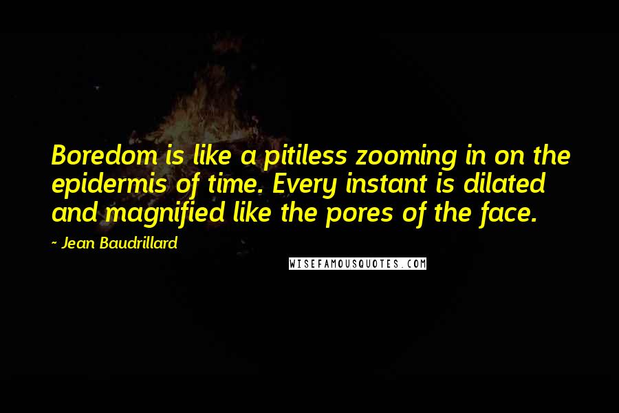 Jean Baudrillard quotes: Boredom is like a pitiless zooming in on the epidermis of time. Every instant is dilated and magnified like the pores of the face. Jean Baudrillard quotes: Boredom is like a pitiless zooming in on the epidermis of time. Every instant is dilated and magnified like the pores of the face.