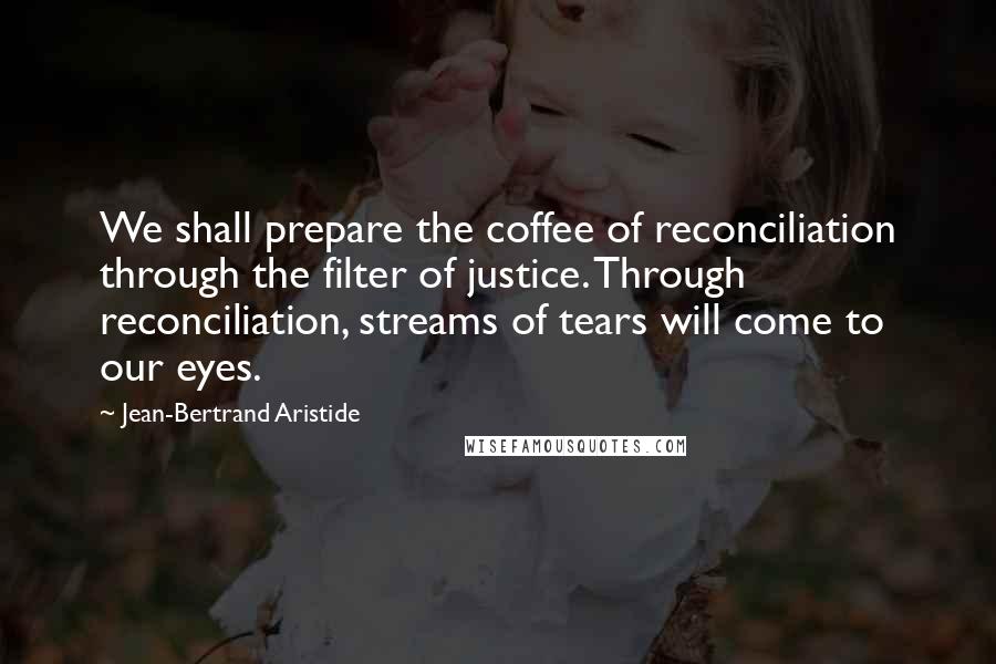 Jean-Bertrand Aristide quotes: We shall prepare the coffee of reconciliation through the filter of justice. Through reconciliation, streams of tears will come to our eyes. Jean-Bertrand Aristide quotes: We shall prepare the coffee of reconciliation through the filter of justice. Through reconciliation, streams of tears will come to our eyes.