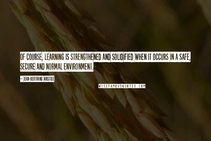 Jean-Bertrand Aristide quotes: Of course, learning is strengthened and solidified when it occurs in a safe, secure and normal environment. Jean-Bertrand Aristide quotes: Of course, learning is strengthened and solidified when it occurs in a safe, secure and normal environment.