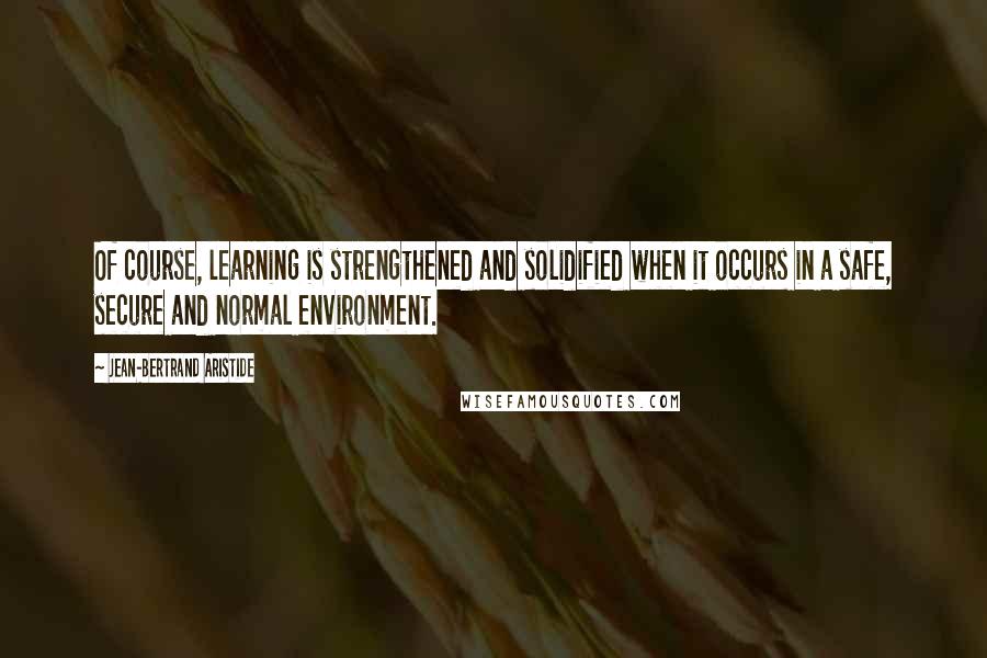 Jean-Bertrand Aristide quotes: Of course, learning is strengthened and solidified when it occurs in a safe, secure and normal environment.